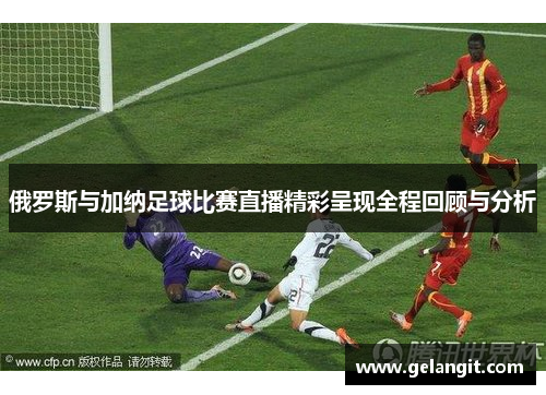 俄罗斯与加纳足球比赛直播精彩呈现全程回顾与分析