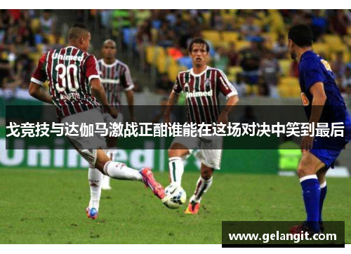 戈竞技与达伽马激战正酣谁能在这场对决中笑到最后