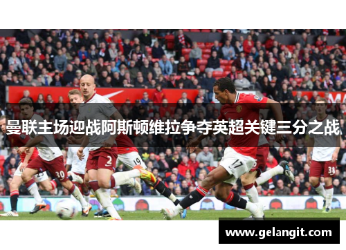 曼联主场迎战阿斯顿维拉争夺英超关键三分之战